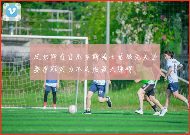皮尔斯直言尼克斯骑士晋级无关紧要夺冠实力不足成最大障碍