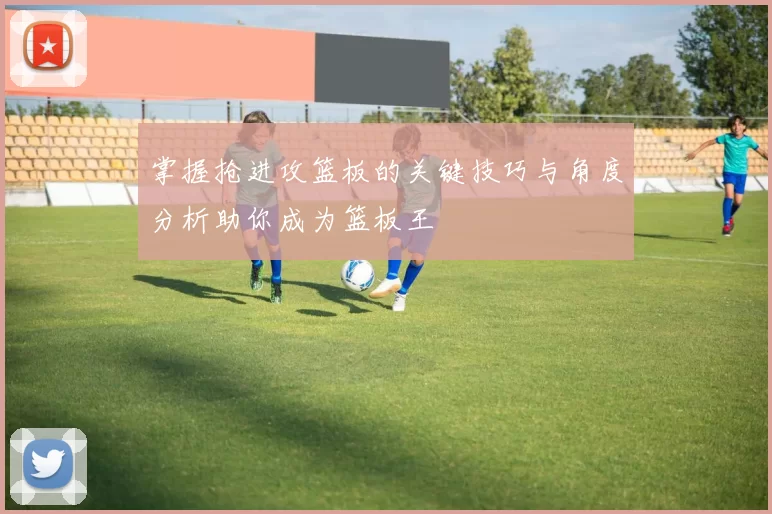 掌握抢进攻篮板的关键技巧与角度分析助你成为篮板王