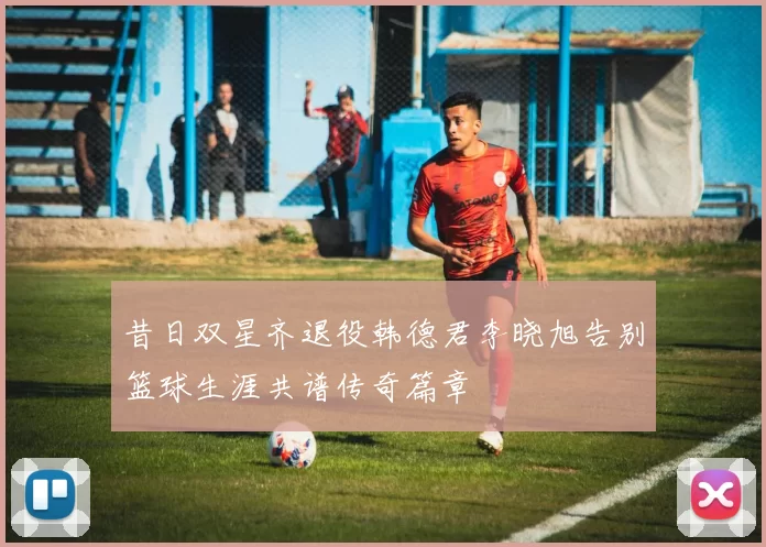 昔日双星齐退役韩德君李晓旭告别篮球生涯共谱传奇篇章
