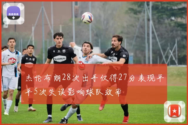 杰伦布朗28次出手仅得27分表现平平5次失误影响球队效率