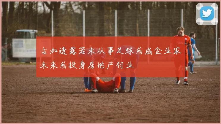 古加透露若未从事足球或成企业家未来或投身房地产行业