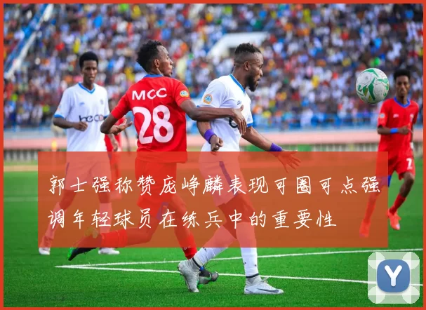 郭士强称赞庞峥麟表现可圈可点强调年轻球员在练兵中的重要性
