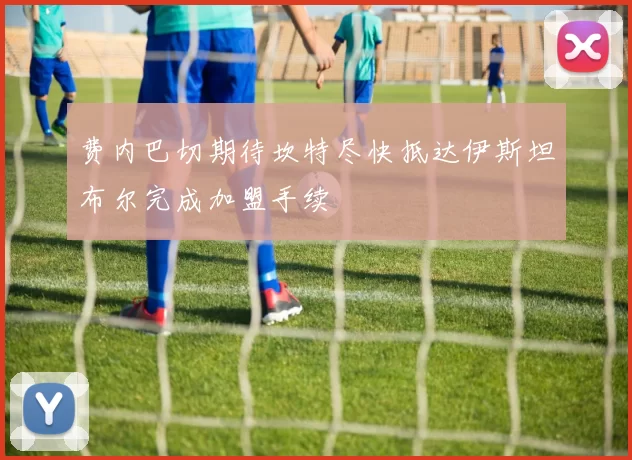 费内巴切期待坎特尽快抵达伊斯坦布尔完成加盟手续