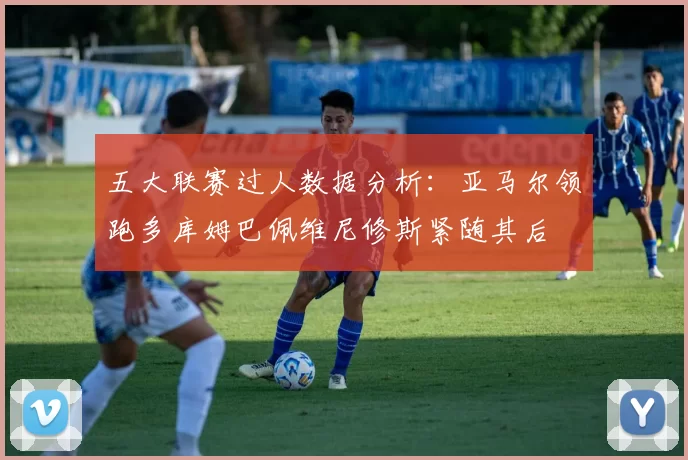 五大联赛过人数据分析：亚马尔领跑多库姆巴佩维尼修斯紧随其后