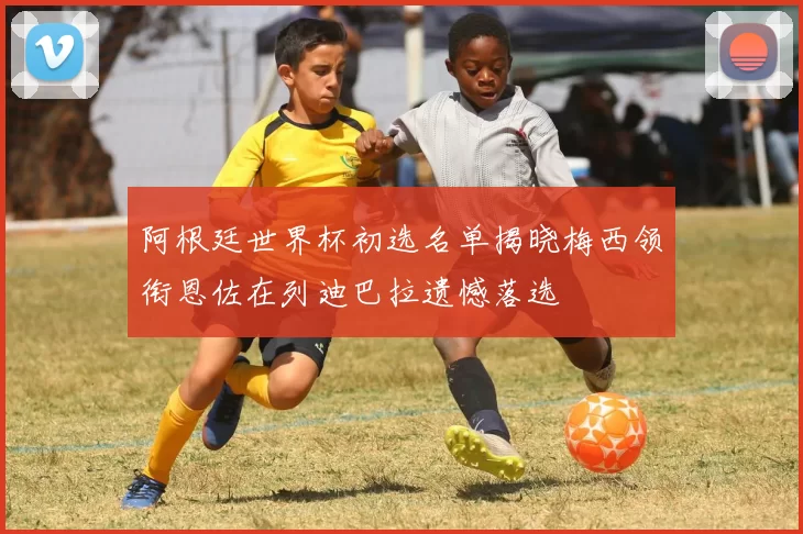 阿根廷世界杯初选名单揭晓梅西领衔恩佐在列迪巴拉遗憾落选