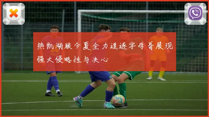 热凯湖狼今夏全力追逐字母哥展现强大侵略性与决心