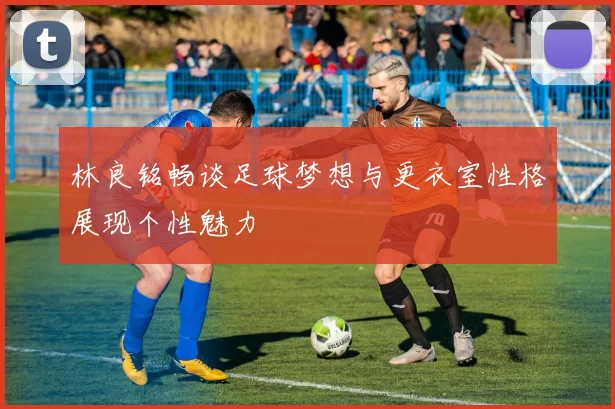 林良铭畅谈足球梦想与更衣室性格展现个性魅力