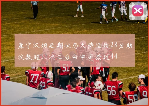 康宁汉姆近期状态火热场均28分助攻数超11次三分命中率接近44